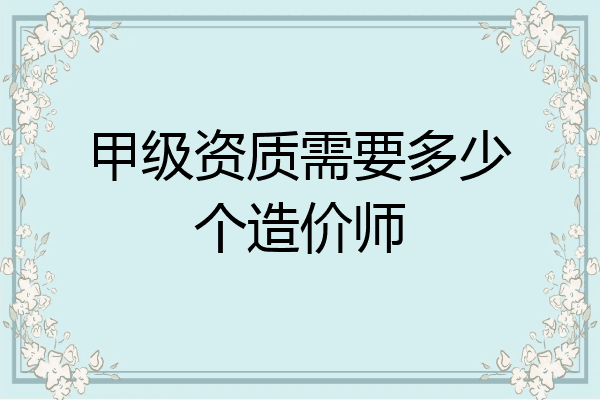 甲级资质需要多少个造价师