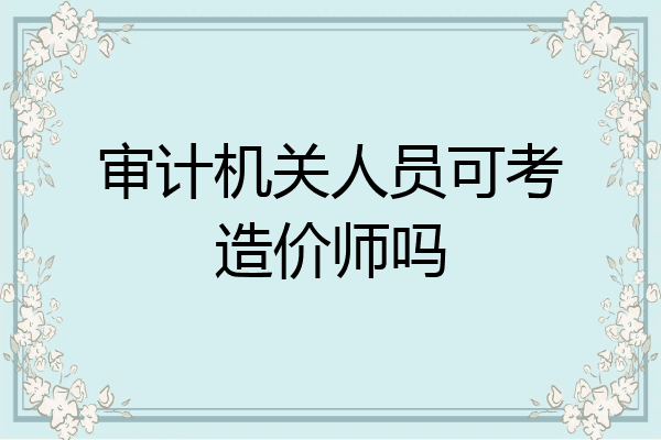 审计机关人员可考造价师吗
