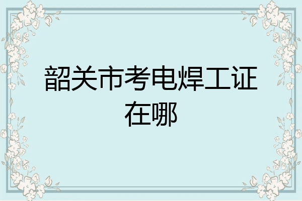 韶关市考电焊工证在哪