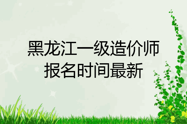 黑龙江一级造价师报名时间最新