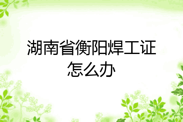 湖南省衡阳焊工证怎么办
