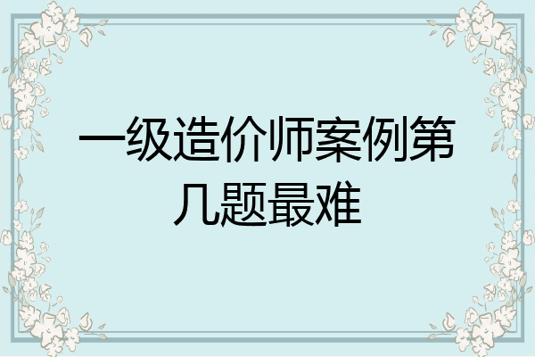 一级造价师案例第几题最难