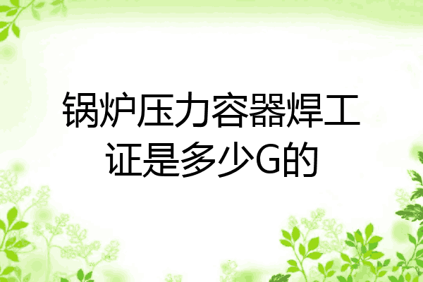 锅炉压力容器焊工证是多少G的