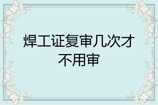 焊工证复审几次才不用审