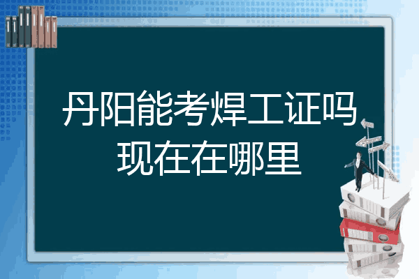 丹阳能考焊工证吗现在在哪里
