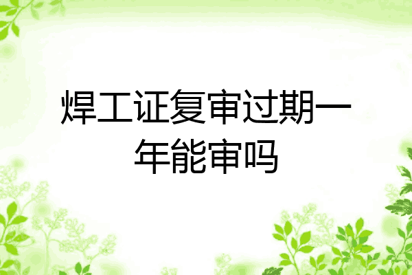 焊工证复审过期一年能审吗