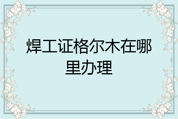 焊工证格尔木在哪里办理