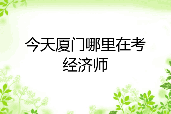 今天厦门哪里在考经济师