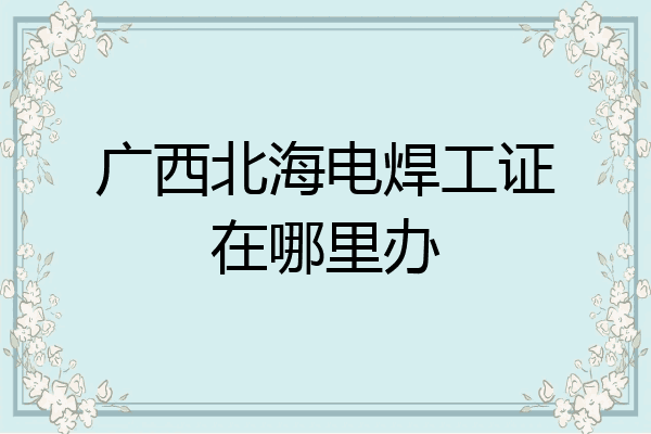 广西北海电焊工证在哪里办