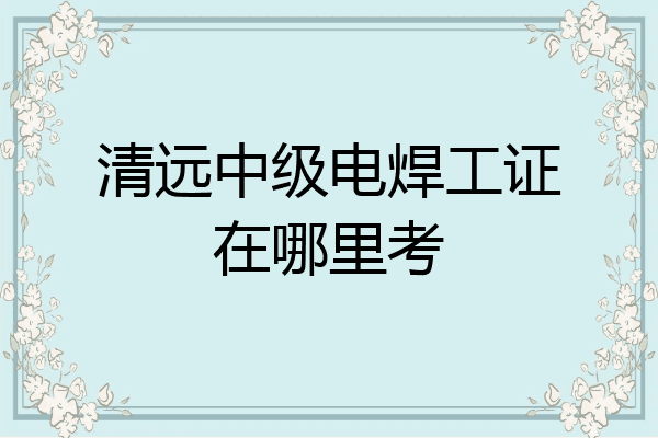 清远中级电焊工证在哪里考