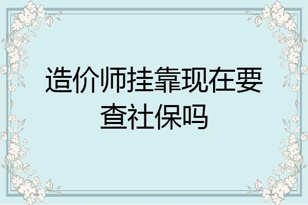 造价师挂靠现在要查社保吗