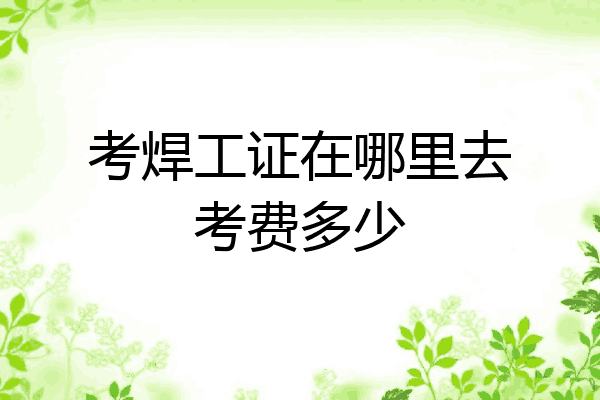 考焊工证在哪里去考费多少