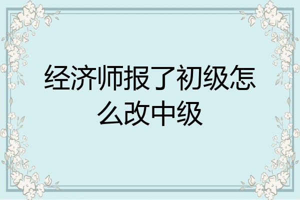 经济师报了初级怎么改中级