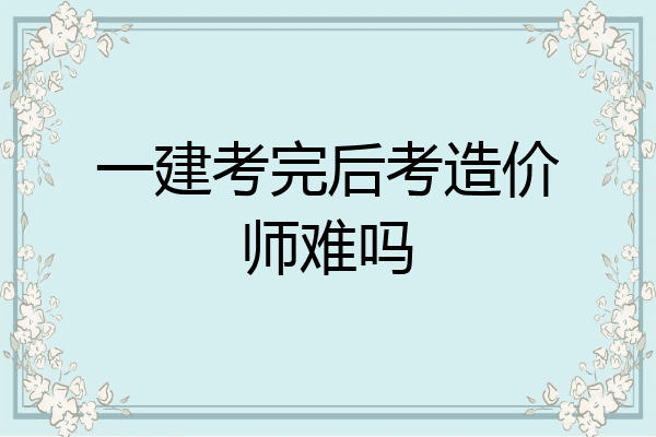 一建考完后考造价师难吗