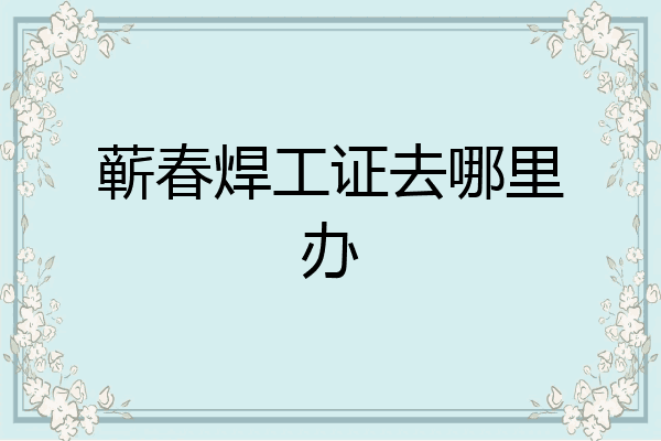 蕲春焊工证去哪里办