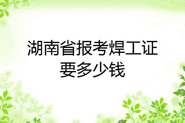 湖南省报考焊工证要多少钱