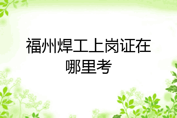 福州焊工上岗证在哪里考