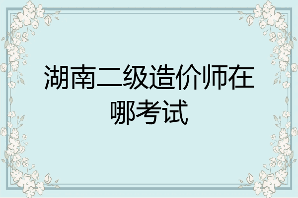 湖南二级造价师在哪考试