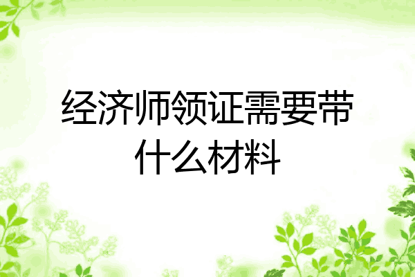 经济师领证需要带什么材料