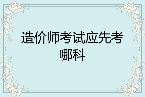 造价师考试应先考哪科