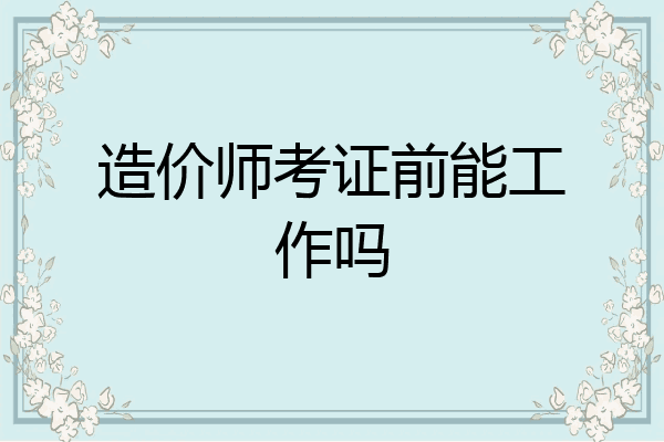 造价师考证前能工作吗