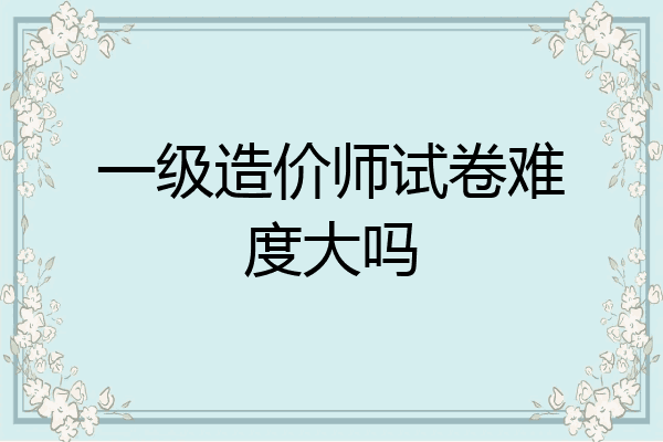 一级造价师试卷难度大吗