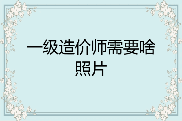 一级造价师需要啥照片
