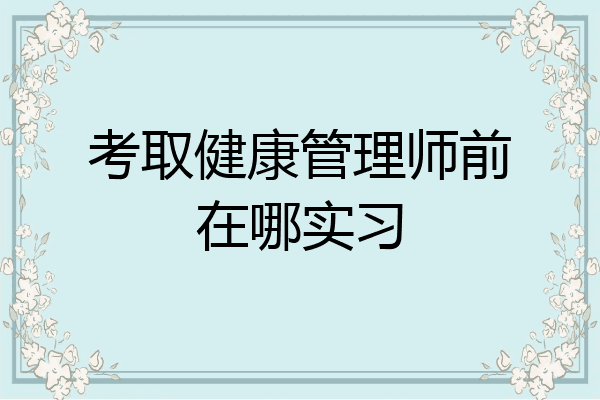 考取健康管理师前在哪实习