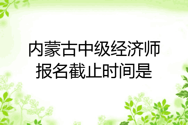 内蒙古中级经济师报名截止时间是