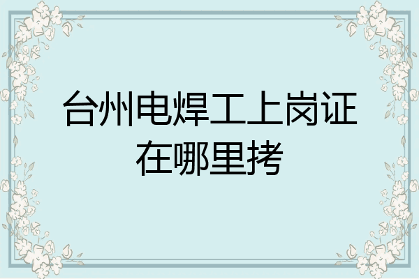 台州电焊工上岗证在哪里拷