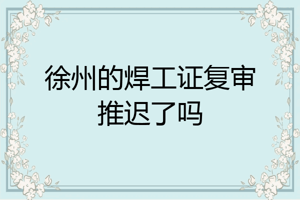 徐州的焊工证复审推迟了吗