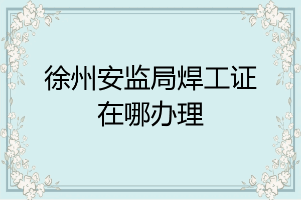 徐州安监局焊工证在哪办理
