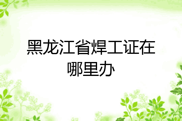 黑龙江省焊工证在哪里办