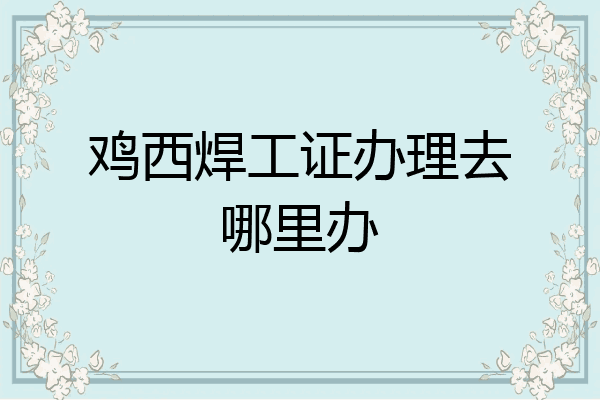 鸡西焊工证办理去哪里办