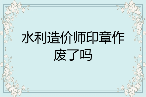 水利造价师印章作废了吗