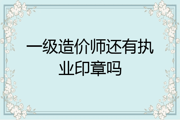 一级造价师还有执业印章吗
