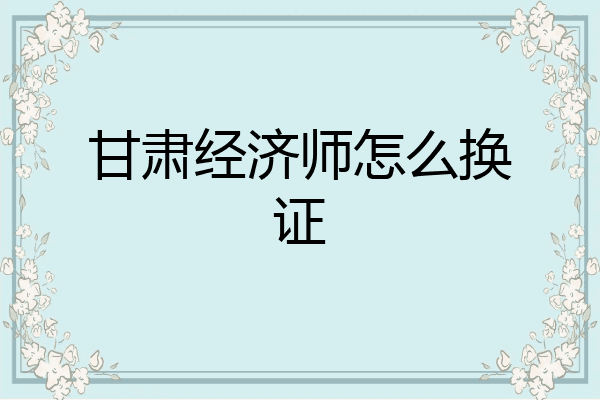 甘肃经济师怎么换证