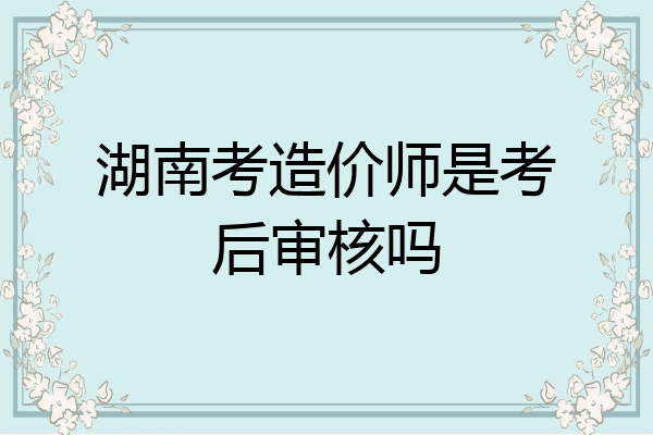 湖南考造价师是考后审核吗