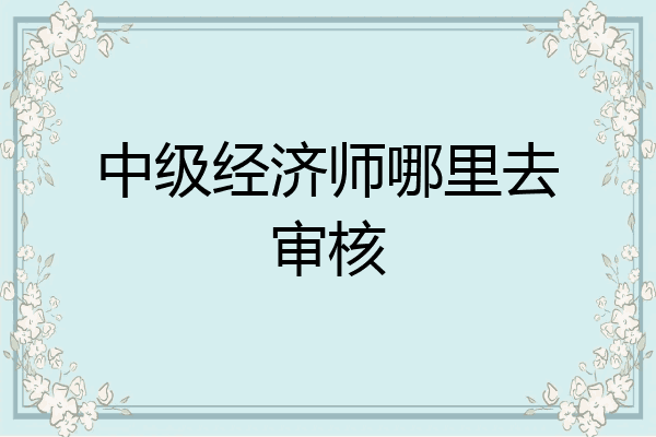 中级经济师哪里去审核