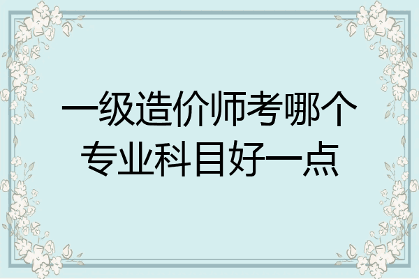 一级造价师考哪个专业科目好一点