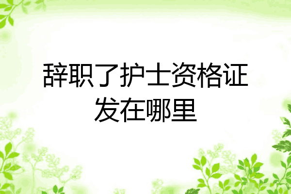 辞职了护士资格证发在哪里