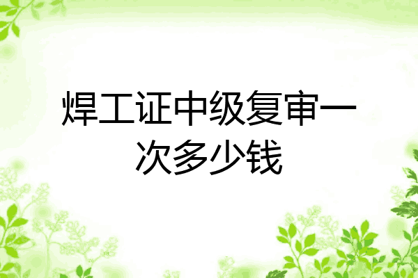 焊工证中级复审一次多少钱