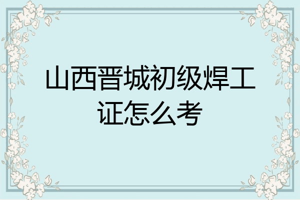 山西晋城初级焊工证怎么考