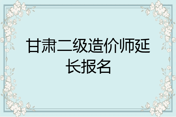 甘肃二级造价师延长报名