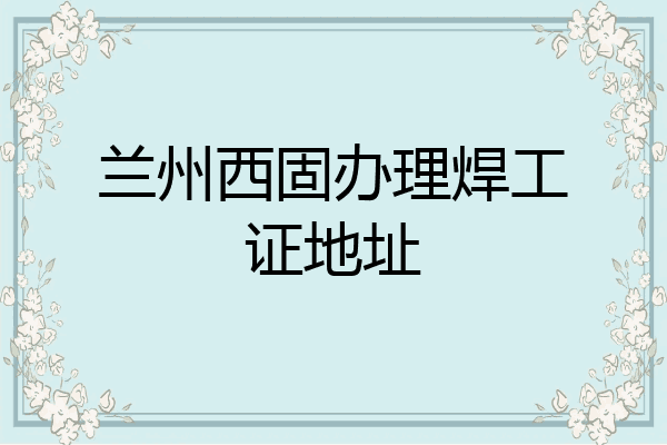 兰州西固办理焊工证地址