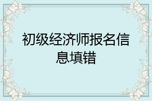 初级经济师报名信息填错