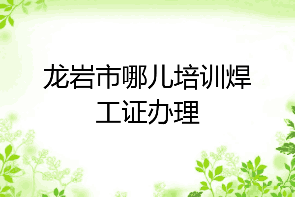 龙岩市哪儿培训焊工证办理