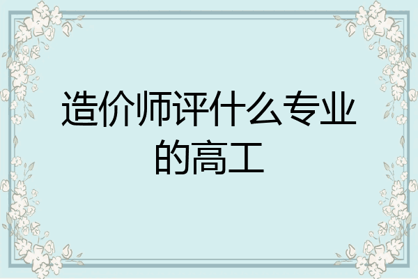 造价师评什么专业的高工
