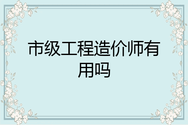 市级工程造价师有用吗