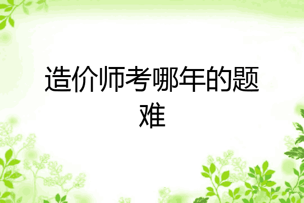 造价师考哪年的题难